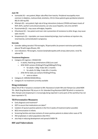 100
Anti-TB
 Izoniazide (H) – very potent; Major side effect liver toxicity. Peripheral neuropathy more
common in diabetics, malnourished, alcoholics, HIV (in these patients give pyridoxine (vitamin
B6) 25-100 mg OD)
 Rifampin (R) – very potent; high rate of drug interactions (induces CYP450 and lowers levels of
NVP, OCPs, warfarin and anticonvulsants), can also cause hepatitis, red urine and N/V
 Pyrazinamide (Z) - may cause arthralgias, hepatitis
 Ethambutol (E) – less potent and main role is prevention of resistance to other drugs; may cause
optic neuritis
 Streptomycin (S) – injectable; can cause ototoxicity/vertigo, local numbness at injection site,
renal toxicity; contraindicated in pregnancy
Steroids
 Consider adding steroids if TB meningitis, TB pericarditis (to prevent restrictive pericarditis),
pleural TB with large effusion, IRIS
 rare indications: TB laryngitis, massive lymphadenopathy with airway obstruction, renal TB,
adrenal TB
Treatment Regimens
 Category I/III regimen: 2 RHZE/4 RH
o in adults, fixed drug combinations (FDCs) are used
o 4FDC RHZE contains R150mg/H75mg/Z400mg/E275mg
 for adults > 50kg: 4 tabs OD x 2 months
 for adults 31-50kg: 3 tabs OD x 2 months
o 2FDC RH for daily use contains R150mg/H75mg
 same as above
 Category III: 2SRHZE/1RHZE/5RH3E3
 Category IV: no treatment currently available
Drug resistance
About 5% of TB in Tanzania is resistant to INH. Resistance to both INH and rifampin (so called MDR
TB – Multi Drug Resistant TB) occurs in 1%. Extended Drug Resistant (XDR TB) which is resistant to
INH, rifampin and streptomycin is increasingly being reported in some parts of the world but has not
been reported in TZ.
TB Preventative Measures
 Early diagnosis and treatment*
 DOT to assure that medications are taken*
 Isolation of sputum positive patients in the first 2 weeks of treatment (when possible)
 BCG immunization in infants
 Screening families and close contacts of smear positive patients to detect other cases of TB.
 INH prophylaxis in select populations (like HIV+)
 also help in reducing development and spread of MDR-TB
HIV and Tuberculosis
 
