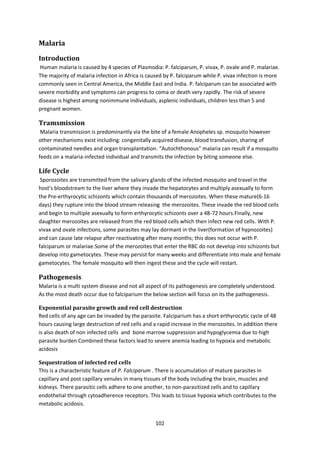 102
Malaria
Introduction
Human malaria is caused by 4 species of Plasmodia: P. falciparum, P. vivax, P. ovale and P. malariae.
The majority of malaria infection in Africa is caused by P. falciparum while P. vivax infection is more
commonly seen in Central America, the Middle East and India. P. falciparum can be associated with
severe morbidity and symptoms can progress to coma or death very rapidly. The risk of severe
disease is highest among nonimmune individuals, asplenic individuals, children less than 5 and
pregnant women.
Tramsmission
Malaria transmission is predominantly via the bite of a female Anopheles sp. mosquito however
other mechanisms exist including: congenitally acquired disease, blood transfusion, sharing of
contaminated needles and organ transplantation. “Autochthonous” malaria can result if a mosquito
feeds on a malaria-infected individual and transmits the infection by biting someone else.
Life Cycle
Sporozoites are transmitted from the salivary glands of the infected mosquito and travel in the
host’s bloodstream to the liver where they invade the hepatocytes and multiply asexually to form
the Pre-erthyrocytic schizonts which contain thousands of merozoites. When these mature(6-16
days) they rupture into the blood stream releasing the merozoites. These invade the red blood cells
and begin to multiple asexually to form erthyrocytic schizonts over a 48-72 hours.Finally, new
daughter merozoites are released from the red blood cells which then infect new red cells. With P.
vivax and ovale infections, some parasites may lay dormant in the liver(formation of hypnozoites)
and can cause late relapse after reactivating after many months; this does not occur with P.
falciparum or malariae.Some of the merozoites that enter the RBC do not develop into schizonts but
develop into gametocytes. These may persist for many weeks and differentiate into male and female
gametocytes. The female mosquito will then ingest these and the cycle will restart.
Pathogenesis
Malaria is a multi system disease and not all aspect of its pathogenesis are completely understood.
As the most death occur due to falciparium the below section will focus on its the pathogenesis.
Exponential parasite growth and red cell destruction
Red cells of any age can be invaded by the parasite. Falciparium has a short erthyrocytic cycle of 48
hours causing large destruction of red cells and a rapid increase in the merozoites. In addition there
is also death of non infected cells and bone marrow suppression and hypoglycemia due to high
parasite burden Combined these factors lead to severe anemia leading to hypoxia and metabolic
acidosis
Sequestration of infected red cells
This is a characteristic feature of P. Falciparum . There is accumulation of mature parasites in
capillary and post capillary venules in many tissues of the body including the brain, muscles and
kidneys. There parasitic cells adhere to one another, to non-parasitized cells and to capillary
endothelial through cytoadherence receptors. This leads to tissue hypoxia which contributes to the
metabolic acidosis.
 