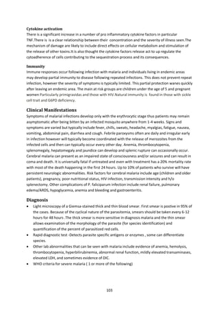 103
Cytokine activation
There is a significant increase in a number of pro inflammatory cytokine factors in particular
TNF.There is is a clear relationship between their concentration and the severity of illness seen.The
mechanism of damage are likely to include direct effects on cellular metabolism and stimulation of
the release of other toxins.It is also thought the cytokine factors release act to up regulate the
cytoadherence of cells contributing to the sequestration process and its consequences.
Immunity
Immune responses occur following infection with malaria and individuals living in endemic areas
may develop partial immunity to disease following repeated infections. This does not prevent repeat
infection, however the severity of symptoms is typically limited. This partial protection wanes quickly
after leaving an endemic area. The main at risk groups are children under the age of 5 and pregnant
women Particularly primigravidas and those with HIV.Natural immunity is found in those with sickle
cell trait and G6PD deficiency.
Clinical Manifestations
Symptoms of malarial infections develop only with the erythrocytic stage thus patients may remain
asymptomatic after being bitten by an infected mosquito anywhere from 1-4 weeks. Signs and
symptoms are varied but typically include fever, chills, sweats, headache, myalgias, fatigue, nausea,
vomiting, abdominal pain, diarrhea and cough. Febrile paroxysms often are daily and irregular early
in infection however will typically become coordinated with the release of merozoites from the
infected cells and then can typically occur every other day. Anemia, thrombocytopenia,
splenomegaly, hepatomegaly and jaundice can develop and splenic rupture can occasionally occur.
Cerebral malaria can present as an impaired state of consciousness and/or seizures and can result in
coma and death. It is universally fatal if untreated and even with treatment has a 20% mortality rate
with most of the death happening in the first 24 hours. Up to 10% of patients who survive will have
persistent neurologic abnormalities. Risk factors for cerebral malaria include age (children and older
patients), pregnancy, poor nutritional status, HIV infection, transmission intensity and h/o
splenectomy. Other complications of P. faliciparum infection include renal failure, pulmonary
edema/ARDS, hypoglycemia, anemia and bleeding and gastroenteritis.
Diagnosis
 Light microscopy of a Giemsa-stained thick and thin blood smear. First smear is postive in 95% of
the cases. Because of the cyclical nature of the parasitemia, smears should be taken every 6-12
hours for 48 hours .The thick smear is more sensitive in diagnosis malaria and the thin smear
allows examination of the morphology of the parasite (for species identification) and
quantification of the percent of parasitized red cells.
 Rapid diagnostic test -Detects parasite specific antigens or enzymes , some can differentiate
species.
 Other lab abnormalities that can be seen with malaria include evidence of anemia, hemolysis,
thrombocytopenia, hyperbilirubinemia, abnormal renal function, mildly elevated transaminases,
elevated LDH, and sometimes evidence of DIC.
 WHO criteria for severe malaria ( 1 or more of the following)
 
