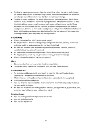 10
 Checking for jugular venous pressure: have the patient lie at a forty five degree angle. Inspect
the neck for the pulsations of the internal jugular vein. Measure its height from the level of the
sternal angle. It should normally be less than 3 cm above the sternal angle.
 Checking for pulsus paradoxus: The systolic blood pressure normally decreases slightly during
inspiration. Pulsus paradoxus is an abnormally large decrease in this normal variation. To check
this, inflate a blood pressure cough as you normally would until you hear no sounds. Slowly
deflate the cuff until you hear the first Korotkoff sound only during expiration and note the
blood pressure. Continue to decrease the blood pressure until you hear the first Korotkoff sound
during both inspiration and expiration. Subtract this from the first pressure. If it is greater than
10 mm Hg difference, then the patient has pulsus paradoxus.
Respiratory
 What is the quality of the voice? (strong, weak, hoarse)
 Are they breathless? If so, to what degree? (speaking in full sentences, speaking in one word
sentences, unable to speak, dyspnoea, Cheyne-Stokes breathing)
 Are there any abnormal chest movements? (symmetri/asymmetric, subcostal, intercostal,
supraclavicular, or suprasternal recessions)
 Are they using accessory respiratory muscles? (sternoclaidomastoid, intercostal)
 Are they coughing? (weak, dry, wet, productive sounding, or paroxysmal cough)
 What is the rate of respiration? (tachypnoea, apnoea)
Chest
 Observe chest, pulses, and body surface for abnormal pulsations
 Observe any breast irregularities (asymmetry, peau d’orange, gynaecomastia)
Gastrointestinal
 The patient should be supine with arms loosely by his or her sides, with head and neck
supported by a pillow so that the abdomen can be relaxed.
 What is the shape of the abdomen? (general distention, localized distention, scaphoid)
 Is the umbilicus abnormally everted?
 Note any abnormal movements of the abdomen? (normal, abnormally still/silent, pulsations of
the aorta, visible peristalsis)
 Are there any abdominal skin markings? (striae atrophica, striae gravidarum, purple striae, scars,
prominent superficial veins, caput medusa, linea nigra)
Genitourinary
 Note any swellings or abnormal position of the testicles
 Note any testicular atrophy
 Note any loss of pubic hair
 