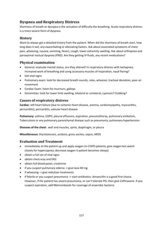 117
Dyspnea and Respiratory Distress
Shortness of breath or dysnpea is the sensation of difficulty the breathing. Acute respiratory distress
is a more severe form of dyspnea
History
Want to always get a detailed history from the patient. When did the shortness of breath start, how
long does it last, any exacerbating or alleviating factors. Ask about associated symptoms of chest
pain, wheezing, nausea, vomiting, fevers, cough, lower extremity swelling. Ask about orthopnea and
paroxysmal noctual dyspnea (PND). Are they getting IV fluids, any recent medications?
Physical examination
 General: evaluate mental status, are they altered? In respiratory distress with tachypnea,
increased work of breathing and using accessory muscles of respiration, nasal flaring?
 Get vital signs
 Pulmonary exam: look for decreased breath sounds, rales, wheezes, tracheal deviation, poor air
movement
 Cardiac Exam: listen for murmurs, gallops
 Extremities: look for lower limb swelling, bilateral or unilateral, cyanosis? Clubbing?
Causes of respiratory distress
Cardiac: left heart failure (due to ischemic heart disease, anemia, cardiomyopathy, myocarditis,
pericarditis), pericarditis, valvular heart disease
Pulmonary: asthma, COPD, pleural effusions, aspiration, pneumothorax, pulmonary embolism,
Tuberculosis or any pulmonary parenchymal disease such as pneumonia, pulmonary hypertension
Diseases of the chest: wall and muscles, spine, diaphragm, or pleura
Miscellaneous: thyrotoxicosis, acidosis, gross ascites, sepsis, ARDS
Evaluation and Treatment
 immediately sit the patient up and apply oxygen (in COPD patients, give oxygen but watch
closely for hypercapnea, decrease oxygen it patient becomes sleepy)
 obtain a full set of vital signs
 obtain chest xray and EKG
 obtain full blood panel, creatinine
 if you suspect pulmonary edema -> give lasix 40 mg
 if wheezing -> give nebulizer treatments
 if febrile or you suspect pneumonia -> start antibiotics: Amoxicillin is a good first choice.
However, if the patient has severe pneumonia, or can't tolerate PO, then give Ceftriaxone. If you
suspect aspiration, add Metronidazole for coverage of anaerobic bacteria
 