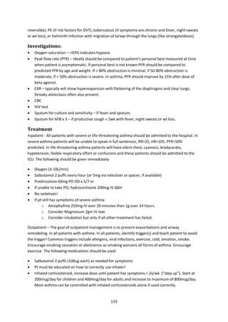 119
reversible), PE (if risk factors for DVT), tuberculosis (if symptoms are chronic and fever, night sweats
or wt loss), or helminth infection with migration of larvae through the lungs (like strongyloidiasis).
Investigations:
 Oxygen saturation – <93% indicates hypoxia.
 Peak flow rate (PFR) – ideally should be compared to patient’s personal best measured at time
when patient is asymptomatic. If personal best is not known PFR should be compared to
predicted PFR by age and weight. If > 80% obstruction is minimal, if 50-80% obstruction is
moderate, if < 50% obstruction is severe. In asthma, PFR should improve by 15% after dose of
beta agonist.
 CXR – typically will show hyperexpansion with flattening of the diaphragms and clear lungs.
Streaky atelectasis often also present.
 CBC
 HIV test
 Sputum for culture and sensitivity – if fever and sputum.
 Sputum for AFB x 3 – if productive cough > 2wk with fever, night sweats or wt loss.
Treatment
Inpatient - All patients with severe or life-threatening asthma should be admitted to the hospital. In
severe asthma patients will be unable to speak in full sentences, RR>25, HR>105, PFR<50%
predicted. In life-threatening asthma patients will have silent chest, cyanosis, bradycardia,
hypotension, feeble respiratory effort or confusions and these patients should be admitted to the
ICU. The following should be given immediately:
 Oxygen (4-10L/min)
 Salbutamol 2 puffs every hour (or 5mg via nebulizer or spacer, if available)
 Prednisolone 60mg PO OD x 5/7 or
 If unable to take PO, hydrocortisone 200mg IV Q6H
 No sedatives!
 If pt still has symptoms of severe asthma:
o Amophylline 250mg IV over 20 minutes then 1g over 24 hours.
o Consider Magnesium 2gm IV stat.
o Consider intubation but only if all other treatment has failed.
Outpatient – The goal of outpatient management is to prevent exacerbations and airway
remodeling. In all patients with asthma. In all patients, identify trigger(s) and teach patient to avoid
the trigger! Common triggers include allergens, viral infections, exercise, cold, emotion, smoke.
Encourage smoking cessation or abstinence as smoking worsens all forms of asthma. Encourage
exercise. The following medications should be used:
 Salbutamol 2 puffs (100ug each) as needed for symptoms
 Pt must be educated on how to correctly use inhaler!
 Inhaled corticosteroid, increase dose until patient has symptoms < 2x/wk (“step up”). Start at
200mcg/day for children and 400mcg/day for adults and increase to maximum of 800mcg/day.
Most asthma can be controlled with inhaled corticosteroids alone if used correctly.
 