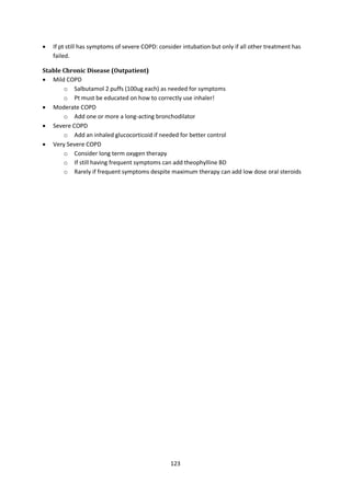 123
 If pt still has symptoms of severe COPD: consider intubation but only if all other treatment has
failed.
Stable Chronic Disease (Outpatient)
 Mild COPD
o Salbutamol 2 puffs (100ug each) as needed for symptoms
o Pt must be educated on how to correctly use inhaler!
 Moderate COPD
o Add one or more a long-acting bronchodilator
 Severe COPD
o Add an inhaled glucocorticoid if needed for better control
 Very Severe COPD
o Consider long term oxygen therapy
o If still having frequent symptoms can add theophylline BD
o Rarely if frequent symptoms despite maximum therapy can add low dose oral steroids
 