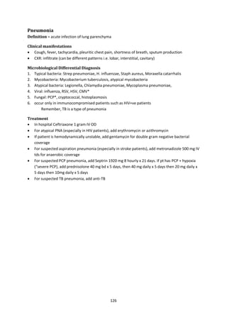 126
Pneumonia
Definition = acute infection of lung parenchyma
Clinical manifestations
 Cough, fever, tachycardia, pleuritic chest pain, shortness of breath, sputum production
 CXR: infiltrate (can be different patterns i.e. lobar, interstitial, cavitary)
Microbiological Differential Diagnosis
1. Typical bacteria: Strep pneumoniae, H. influenzae, Staph aureus, Moraxella catarrhalis
2. Mycobacteria: Mycobacterium tuberculosis, atypical mycobacteria
3. Atypical bacteria: Legionella, Chlamydia pneumoniae, Mycoplasma pneumoniae,
4. Viral: influenza, RSV, HSV, CMV*
5. Fungal: PCP*, cryptococcal, histoplasmosis
6. occur only in immunocompromised patients such as HIV+ve patients
Remember, TB is a type of pneumonia
Treatment
 In hospital Ceftriaxone 1 gram IV OD
 For atypical PNA (especially in HIV patients), add erythromycin or azithromycin
 If patient is hemodynamically unstable, add gentamycin for double gram negative bacterial
coverage
 For suspected aspiration pneumonia (especially in stroke patients), add metronadizole 500 mg IV
tds for anaerobic coverage
 For suspected PCP pneumonia, add Septrin 1920 mg 8 hourly x 21 days. If pt has PCP + hypoxia
(“severe PCP), add prednisolone 40 mg bd x 5 days, then 40 mg daily x 5 days then 20 mg daily x
5 days then 10mg daily x 5 days
 For suspected TB pneumonia, add anti-TB
 