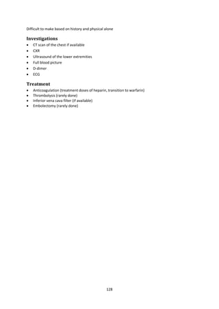 128
Difficult to make based on history and physical alone
Investigations
 CT scan of the chest if available
 CXR
 Ultrasound of the lower extremities
 Full blood picture
 D-dimer
 ECG
Treatment
 Anticoagulation (treatment doses of heparin, transition to warfarin)
 Thrombolysis (rarely done)
 Inferior vena cava filter (if available)
 Embolectomy (rarely done)
 