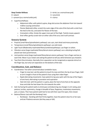 13
Deep Tendon Reflexes
0 = absent
1 = present (as a normal ankle jerk)
2 = brisk ( as a normal knee jerk)
3 = very brisk
4 = clonus
 Superficial Reflexes
o Abdominal reflex: with patient supine, drag stick across the abdomen from loin toward
midline causing contraction
o Plantar (Babinski) reflex: scratch the outer edge of the sole of the foot with a stick from
the heel to the toe, and watch for flexion of the toes
o Cremasteric reflex: Stroke the upper inner part of the thigh. Testicle moves upward.
o Anal reflex: gently scratch skin on either side of the anus and it will contract
Sensory System
 Pinprick (small fibres/spinothalamic pathway): use a pin, start distal and move proximally.
 Temperature (small fibres/spinothalamic pathway): use cold metal.
 Light Touch (Moderately myelinated fibres/combined pathways): use finger or cotton.
 Vibration sense (large myelinated fibres/dorsal column pathway): use a vibrating tuning fork
placed over bony prominences.
 Joint position sense (large myelinated fibres/dorsal column pathway): Test a finger and toe on
each limb. Move it up or down and asking the patient to tell you which direction you moved it.
 Two Point Discrimination: Normally 2mm separation can be recognized as separate stimuli on
the finger tips, but only 1cm separation on the bottoms of the toes
Coordination, Gait, and Balance
 Coordination: Test when concerned about cerebellar injury
o Finger to nose test: ask the patient to touch his nose and then the tip of your finger, held
at arm’s length in front of the patient’s face using their index finger.
o Rapid alternating movements: have patient to tap your palm with the tips of the fingers
of one hand, alternating in pronation and supination
o Heel-shin test: with the patient is supine, place the heel of one foot on the opposite
knee and slide the heel down the shin towards the ankle
 Gait: by having the patient walk at a brisk pace and observing any changes in arm swing, poor
posture, lurches, asymmetry, change in breadth of base, floppiness, involuntary movements,
pain, or ataxia. Then have patient walk heel to toe with their eyes first open, then closed.
 Balance/Stance: test with the Romberg’s test.
o Romberg’s: Standing with feet firmly together, have the patient close his or her eyes
and see if balance worsens (do they sway or fall).
 