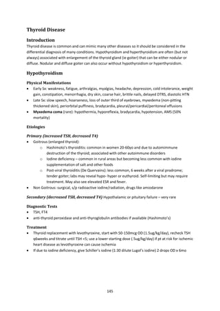 145
Thyroid Disease
Introduction
Thyroid disease is common and can mimic many other diseases so it should be considered in the
differential diagnosis of many conditions. Hypothyroidism and hyperthyroidism are often (but not
always) associated with enlargement of the thyroid gland (ie goiter) that can be either nodular or
diffuse. Nodular and diffuse goiter can also occur without hypothyroidism or hyperthyroidism.
Hypothyroidism
Physical Manifestations
 Early Sx: weakness, fatigue, arthralgias, myalgias, headache, depression, cold intolerance, weight
gain, constipation, menorrhagia, dry skin, coarse hair, brittle nails, delayed DTRS, diastolic HTN
 Late Sx: slow speech, hoarseness, loss of outer third of eyebrows, myxedema (non-pitting
thickened skin), periorbital puffiness, bradycardia, pleural/pericardial/peritoneal effusions
 Myxedema coma (rare): hypothermia, hyporeflexia, bradycardia, hypotension, AMS (50%
mortality)
Etiologies
Primary (increased TSH, decreased T4)
 Goitrous (enlarged thyroid):
o Hashimoto’s thyroiditis: common in women 20-60yo and due to automimmune
destruction of the thyroid; associated with other autoimmune disorders
o Iodine deficiency – common in rural areas but becoming less common with iodine
supplementation of salt and other foods
o Post-viral thyroiditis (De Quervains): less common, 6 weeks after a viral prodrome;
tender goiter; labs may reveal hypo- hyper or euthyroid. Self-limiting but may require
treatment. May also see elevated ESR and fever.
 Non Goitrous: surgical, s/p radioactive iodine/radiation, drugs like amiodarone
Secondary (decreased TSH, decreased T4) Hypothalamic or pituitary failure – very rare
Diagnostic Tests
 TSH, FT4
 anti-thyroid peroxidase and anti-thyroglobulin antibodies if available (Hashimoto’s)
Treatment
 Thyroid replacement with levothyroxine, start with 50-150mcg OD (1.5ug/kg/day), recheck TSH
q6weeks and titrate until TSH <5; use a lower starting dose (.5ug/kg/day) if pt at risk for ischemic
heart disease as levothyroxine can cause ischemia
 If due to iodine deficiency, give Schiller’s iodine (1:30 dilute Lugol’s iodine) 2 drops OD x 6mo
 