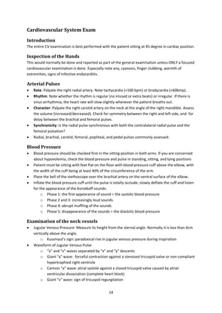 14
Cardiovascular System Exam
Introduction
The entire CV examination is best performed with the patient sitting at 45 degree in cardiac position.
Inspection of the Hands
This would normally be done and reported as part of the general examination unless ONLY a focused
cardiovascular examination is done. Especially note any, cyanosis, finger clubbing, warmth of
extremities, signs of infective endocarditis.
Arterial Pulses
 Rate: Palpate the right radial artery. Note tachycardia (>100 bpm) or bradycardia (<60bmp).
 Rhythm: Note whether the rhythm is regular (no missed or extra beats) or irregular. If there is
sinus arrhythmia, the heart rate will slow slightly whenever the patient breaths out.
 Character: Palpate the right carotid artery on the neck at the angle of the right mandible. Assess
the volume (increased/decreased). Check for symmetry between the right and left side, and for
delay between the brachial and femoral pulses.
 Synchronicity: Is the radial pulse synchronous with both the contralateral radial pulse and the
femoral pulsation?
 Radial, brachial, carotid, femoral, popliteal, and pedal pulses commonly assessed.
Blood Pressure
 Blood pressure should be checked first in the sitting position in both arms. If you are concerned
about hypovolemia, check the blood pressure and pulse in standing, sitting, and lying positions
 Patient must be sitting with feet flat on the floor with blood pressure cuff above the elbow, with
the width of the cuff being at least 40% of the circumference of the arm.
 Place the bell of the stethoscope over the brachial artery on the ventral surface of the elbow.
 Inflate the blood pressure cuff until the pulse is totally occlude; slowly deflate the cuff and listen
for the appearance of the Korotkoff sounds:
o Phase 1: the first appearance of sound = the systolic blood pressure
o Phase 2 and 3: increasingly loud sounds
o Phase 4: abrupt muffling of the sounds
o Phase 5: disappearance of the sounds = the diastolic blood pressure
Examination of the neck vessels
 Jugular Venous Pressure: Measure its height from the sternal angle. Normally it is less than 4cm
vertically above the angle.
o Kussmaul’s sign: paradoxical rise in jugular venous pressure during inspiration
 Waveform of Jugular Venous Pulse
o “a” and “v” waves separated by “x” and “y” descents
o Giant “a” wave: forceful contraction against a stenosed tricuspid valve or non-compliant
hypertrophied right ventricle
o Cannon “a” wave: atrial systole against a closed tricuspid valve caused by atrial-
ventricular dissociation (complete heart block)
o Giant “v” wave: sign of tricuspid regurgitation
 
