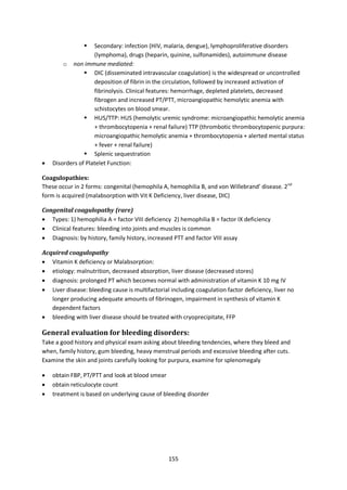 155
 Secondary: infection (HIV, malaria, dengue), lymphoproliferative disorders
(lymphoma), drugs (heparin, quinine, sulfonamides), autoimmune disease
o non immune mediated:
 DIC (disseminated intravascular coagulation) is the widespread or uncontrolled
deposition of fibrin in the circulation, followed by increased activation of
fibrinolysis. Clinical features: hemorrhage, depleted platelets, decreased
fibrogen and increased PT/PTT, microangiopathic hemolytic anemia with
schistocytes on blood smear.
 HUS/TTP: HUS (hemolytic uremic syndrome: microangiopathic hemolytic anemia
+ thrombocytopenia + renal failure) TTP (thrombotic thrombocytopenic purpura:
microangiopathic hemolytic anemia + thrombocytopenia + alerted mental status
+ fever + renal failure)
 Splenic sequestration
 Disorders of Platelet Function:
Coagulopathies:
These occur in 2 forms: congenital (hemophila A, hemophilia B, and von Willebrand’ disease. 2nd
form is acquired (malabsorption with Vit K Deficiency, liver disease, DIC)
Congenital coagulopathy (rare)
 Types: 1) hemophilia A = factor VIII deficiency 2) hemophilia B = factor IX deficiency
 Clinical features: bleeding into joints and muscles is common
 Diagnosis: by history, family history, increased PTT and factor VIII assay
Acquired coagulopathy
 Vitamin K deficiency or Malabsorption:
 etiology: malnutrition, decreased absorption, liver disease (decreased stores)
 diagnosis: prolonged PT which becomes normal with administration of vitamin K 10 mg IV
 Liver disease: bleeding cause is multifactorial including coagulation factor deficiency, liver no
longer producing adequate amounts of fibrinogen, impairment in synthesis of vitamin K
dependent factors
 bleeding with liver disease should be treated with cryoprecipitate, FFP
General evaluation for bleeding disorders:
Take a good history and physical exam asking about bleeding tendencies, where they bleed and
when, family history, gum bleeding, heavy menstrual periods and excessive bleeding after cuts.
Examine the skin and joints carefully looking for purpura, examine for splenomegaly
 obtain FBP, PT/PTT and look at blood smear
 obtain reticulocyte count
 treatment is based on underlying cause of bleeding disorder
 