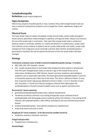 156
Lymphadenopathy
Definition: lymph node enlargement
Signs/Symptoms
Patient may complain of swollen glands or mass. Systemic illness with enlarged lymph nodes can
have a variety of constitutional symptoms such as weight loss, fevers, nightsweats, fatigue and
malaise.
Physical Exam
The major lymph nodes to inspect and palpate include cervical nodes, axillary nodes (enlarged in
breast cancer), epitrochlear nodes (enlarged in syphillus), and inguinal nodes. Always try to measure
the size of the lymph node in centimeters. Take note if the enlarge lymph node is unilateral or
bilateral, tender or nontender, whether it is mobile and whether it is erythematous. Lymph nodes
from infection can be unilateral or bilateral and are usually mildly tender and mobile. Lymph node
enlargement from malignancy can be nontender and fixed. Note whether lymphadenopathy is
generalized or localized. Also ask the patient the duration of time the lymph nodes have been
enlarged.
Etiology
Viral (most common cause of mild, transient lymphadenopathy lasting < 6 weeks):
 EBV, CMV, HSV, VSV, hepatitis, measles
 HIV: usually see generalized or local lymph node enlargement when patient is symptomatic
from HIV itself. Enlarged lymph nodes can also be a sign of HIV related illness such as
tuberculosis, histoplasmosis, CMV infection, Kaposi’s sarcoma, lymphoma, dermatological
conditions such as seborrhoeic dermatitis. Persistent generalized lymphadenopathy is common
in HIV positive patients and is often due to HIV alone. This illness is defined as follow: 1) more
than 3 separate lymph node groups affected 2) at least 2 nodes > 1.5 cm in diameter at each
site, 3) duration > 1 month 4) no local or contiguous infection that might explain the
lymphadenopathy is found 5) exclude treatable causes such as syphilis and tuberculosis
Bacterial (2nd most common):
 generalized lymphadenopathy (tuberculosis, atypical mycobacteria)
 TB adenitis (scrofula) is common in our setting and typically causes unilateral cervical
lymphadenopthy with discharging sinuses in patients without HIV infection; in the setting of HIV
infection, the lymphadenopathy is often diffuse and bilateral and may indicated disseminated
disease
 localized lymphadenopathy = local adenitis (streptococci, staphylococci)
 tends to be severe and acute in onset
Neoplasm (3rd most common – to be discussed in another lecture):
 lymphoma, leukemia, metastatic carcinoma
Fungal and parasitic:
 Toxoplasmosis, histoplasmosis
Immunologic:
 
