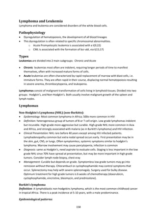 158
Lymphoma and Leukemia
Lymphoma and leukemia are considered disorders of the white blood cells.
Pathophysiology
 Dysregulation of hematopoiesis, the development of all blood lineages
 This dysregulation is often related to specific chromosomal abnormalities.
o Acute Promyelocytic leukemia is associated with a t(9;22)
o CML is associated with the formation of bcr-abl, via t(15;17)
Types
Leukemias are divided into 2 main subgroups: Chronic and Acute
 Chronic leukemias most often are indolent, requiring longer periods of time to manifest
themselves, often with increased mature forms of cells.
 Acute leukemias are often characterized by rapid replacement of marrow with blast cells, i.e.
immature forms. They are often rapid in their course, displacing normal hematopoiesis resulting
in severe anemia, thrombocytopenia, and leukopenia.
Lymphomas consist of malignant transformation of cells living in lymphoid tissues. Divided into two
groups: Hodgkin’s, and Non-Hodgkin’s. Both usually involve malignant growth of the spleen and
lymph nodes.
Lymphomas
Non-Hodgkin’s Lymphoma (NHL) (non-Burkitts):
 Epidemiology: Most common lymphoma in Africa; 500x more common in HIV
 Definition: heterogeneous group of tumors of B or T cell origin. Low grade lymphomas indolent
but incurable. High-grade more aggressive but curable. High-grade NHL more common in Asia
and Africa, and strongly associated with malaria (as in Burkitt’s lymphoma) and HIV infection.
 Clinical Presentation: NHL rare before 40 years except among HIV infected patients.
Lymphadenopathy common but extra nodal spread occurs early. First presentation may be in
the skin, gut, CNS, or lungs. Often symptomless, systemic symptoms similar to hodgkin’s
lymphoma. Marrow involvement may cause pancytopenia, infection is common
 Diagnosis: same as Hodgkin’s, need aspirate to evaluate cells. Staging is less important in the low
grade NHL since 70% have spread at presentation, but may be more important in high grade
tumors. Consider lymph node biopsy, chest xray
 Management: Curable but depends on grade. Symptomless low grade tumors may go into
remission without therapy. Chlorambucil or cyclophosphamide may control symptoms that
occur. Splenectomy may help with severe splenomegaly. Surgery used for bulky disease.
Optimum treatment for high grade tumors is 6 weeks of chemotherapy (doxorubicin,
cyclophosphamide, vincristine, bleomycin, and prednisolone).
Burkitt’s lymphoma
Definition: A lymphoblastic non-hodgekins lymphoma, which is the most common childhood cancer
in tropical Africa. There is a peak incidence at 5-10 years, with a male predominance.
Epidemiological patterns:
 
