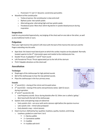15
o Prominent “x” and “y” descents: constrictive pericarditis
 Waveform of the carotid pulse
o Tardus et parvus: the carotid pulse is slow and small
o Biphasic pulse: two systolic peaks
o Alternating pulse: alternating high and low systolic peaks
o Paradoxical pulse: More than 10mm Hg decline in systolic blood pressure during
inspiration
Inspection
Look for any precordial hyperactivity, any bulging of the chest wall on one side or the other, as well
as any traditional marks or scars.
Palpation
Place your right hand on the patient’s left chest with the butt of the hand at the sternum and the
fingers extending into the axilla
 Apex beat: the lowest most lateral point at which the cardiac impulse can be palpated. Normally
located superior to the 5th
intercostals space and medial to the midclavicular line.
 Double Thrust: A palpable 3rd
and 4th
heart sound
 Left Parasternal Thrust: Thrust appreciated just to the left of the sternum
 Thrill: Palpable vibrations on the chest wall
Auscultation
Technique
 Diaphragm of the stethoscope for high-pitched sounds
 Bell of the stethoscope to hear the low-pitched sounds.
 Place the stethoscope in the four primary areas.
Sounds
 1st
sound (S1) – closing of the mitral and tricuspid valves
 2nd
sound (S2) – closing of the aortic and pulmonary valves. Split S2 occurs
during inspiration.
 3rd
and 4th
sounds (S3, S4)
o Low frequency sounds. Occur during diastole after S2. Either one is called a ‘gallop.’
o Best heard with the bell of the stethoscope
 Systolic clicks and opening snaps are abnormal
o Early systolic click – can occur with aortic stenosis right before the ejection murmur
o Late systolic click – mitral valve prolapsed
o Early diastolic snap – mitral stenosis
 Heart murmurs: Defined by four qualities: loudness, quality, location, and timing
o Loudness: graded on scale from 1 to 6
 1 = Barely audible
 2 = Somewhat audible
 3 = Audible
 4 = Audible with thrill
 