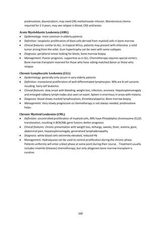 160
prednisolone, daunorubicin, may need CNS methotrexate infusion. Maintenance chemo
required for 2-3 years, may see relapse in blood, CNS and testes
Acute Myeloblastic Leukemia (AML)
 Epidemiology: more common in elderly patients
 Definition: neoplastic proliferation of blast cells derived from myeloid cells in bone marrow
 Clinical features: similar to ALL. In tropical Africa, patients may present with chloroma: a solid
tumor arising from the orbit. Gum hypertrophy can be seen with some subtypes
 Diagnosis: peripheral smear looking for blasts, bone marrow biopsy
 Management: Poorer prognosis. supportive as in ALL. Chemotherapy requires special centers.
Bone marrow transplant reserved for those who have sibling matched donor or those who
relapse
Chronic Lymphocytic Leukemia (CLL)
 Epidemiology: generally only occurs in very elderly patients
 Definition: monoclonal proliferation of well-differentiated lymphocytes. 90% are B cell variants
incuding: hairy cell leukemia
 Clinical features: slow onset with bleeding, weight loss, infection, anorexia. Hepatosplenomegaly
and enlarged rubbery lymph nodes also seen on exam. Spleen is enormous in areas with malaria.
 Diagnosis: blood shows marked lymphocytosis, thrombocytopenia. Bone marrow biopsy
 Managemetn: Very slowly progressive so chemotherapy is not always needed, prednisolone
helps.
Chronic Myeloid Leukemia (CML)
 Definition: uncontrolled proliferation of myeloid cells, 90% have Philadelphia chromosome (9,22)
translocation, resulting in BCR/ABL gene fusions: better prognosis
 Clinical features: chronic presentation with weight loss, lethargy, sweats, fever, anemia, gout,
abdominal pain, hepatosplenomegaly, generalized lymphadenopathy
 Diagnosis: white blood cells extremely elevated, reduced Hb
 Management: Hydroxyurea can be used to control proliferation during the chronic phase.
Patients uniformly will enter a blast phase at some point during their course. Treatment usually
includes imatinib (Gleevec) chemotherapy, but only allogeneic bone marrow transplant is
curative.
 