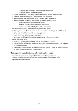 16
 5 = Audible with the edge of the stethoscope on the chest
 6 = Audible without using a stethoscope
o Quality: the frequency. This can be low-pitched, medium pitched, or high-pitched.
o Location: where is it best heard? Use one of the four main areas.
o Radiation: what direction does the sound travel to? (neck, axilla, back?)
o Timing: describes what phase of diastole or systole the murmur is heard
 Systolic: midsystolic, pansystolic, late systolic
 Diastolic: early diastolic, mid-diastolic, or presystolic
 Continuous: audible in both phases of the cardiac cycle
 Innocent murmurs: always mid-systolic, rarely greater than grade 3
 Positioning/Maneuvers: Some murmurs are louder when the patient is positioned differently
o Lying on the left side: helps with mitral regurgitation
o Inspiration: helps to hear tricuspid regurgitation
o Leaning forward: helps to hear aortic regurgitation or pulmonic regurgitation
 Friction and venous hums
o Best heard in maintained expiration with the patient leaning forward
o High-pitched scratching noise audible during any part of the cardiac cycle and over any part
of the left precordium
o Hyperkinetic venous hum can be heard at the base of the heart, and is particularly common
in infants and usually disappears when lying flat
Other organs to examine during a focused cardiac exam
 Auscultation and percussion of the lung bases to look for pulmonary edema
 Palpation of the liver to examine for tender hepatomegaly or, hepatojugular reflux
 Examine extremities for edema.
 