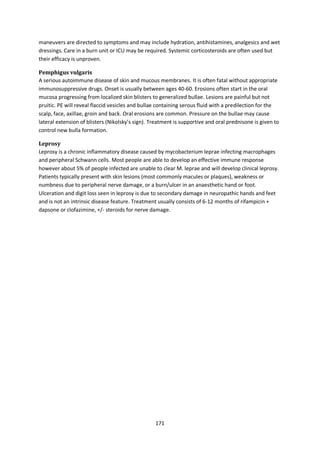 171
maneuvers are directed to symptoms and may include hydration, antihistamines, analgesics and wet
dressings. Care in a burn unit or ICU may be required. Systemic corticosteroids are often used but
their efficacy is unproven.
Pemphigus vulgaris
A serious autoimmune disease of skin and mucous membranes. It is often fatal without appropriate
immunosuppressive drugs. Onset is usually between ages 40-60. Erosions often start in the oral
mucosa progressing from localized skin blisters to generalized bullae. Lesions are painful but not
pruitic. PE will reveal flaccid vesicles and bullae containing serous fluid with a predilection for the
scalp, face, axillae, groin and back. Oral erosions are common. Pressure on the bullae may cause
lateral extension of blisters (Nikolsky’s sign). Treatment is supportive and oral prednisone is given to
control new bulla formation.
Leprosy
Leprosy is a chronic inflammatory disease caused by mycobacterium leprae infecting macrophages
and peripheral Schwann cells. Most people are able to develop an effective immune response
however about 5% of people infected are unable to clear M. leprae and will develop clinical leprosy.
Patients typically present with skin lesions (most commonly macules or plaques), weakness or
numbness due to peripheral nerve damage, or a burn/ulcer in an anaesthetic hand or foot.
Ulceration and digit loss seen in leprosy is due to secondary damage in neuropathic hands and feet
and is not an intrinsic disease feature. Treatment usually consists of 6-12 months of rifampicin +
dapsone or clofazimine, +/- steroids for nerve damage.
 