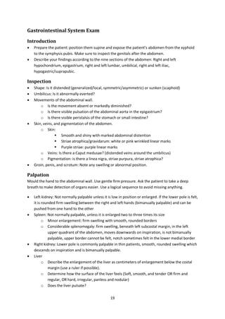 19
Gastrointestinal System Exam
Introduction
 Prepare the patient: position them supine and expose the patient’s abdomen from the xyphoid
to the symphysis pubis. Make sure to inspect the genitals after the abdomen.
 Describe your findings according to the nine sections of the abdomen: Right and left
hypochondrium, epigastrium, right and left lumbar, umbilical, right and left iliac,
hypogastric/suprapubic.
Inspection
 Shape: Is it distended (generalized/local, symmetric/asymmetric) or sunken (scaphoid)
 Umbilicus: Is it abnormally everted?
 Movements of the abdominal wall.
o Is the movement absent or markedly diminished?
o Is there visible pulsation of the abdominal aorta in the epigastrium?
o Is there visible peristalsis of the stomach or small intestine?
 Skin, veins, and pigmentation of the abdomen.
o Skin:
 Smooth and shiny with marked abdominal distention
 Striae atrophica/gravidarum: white or pink wrinkled linear marks
 Purple striae: purple linear marks
o Veins: Is there a Caput medusae? (distended veins around the umbilicus)
o Pigmentation: is there a linea nigra, striae purpura, striae atrophica?
 Groin, penis, and scrotum: Note any swelling or abnormal position.
Palpation
Mould the hand to the abdominal wall. Use gentle firm pressure. Ask the patient to take a deep
breath to make detection of organs easier. Use a logical sequence to avoid missing anything.
 Left kidney: Not normally palpable unless it is low in position or enlarged. If the lower pole is felt,
it is rounded firm swelling between the right and left hands (bimanually palpable) and can be
pushed from one hand to the other
 Spleen: Not normally palpable, unless it is enlarged two to three times its size
o Minor enlargement: firm swelling with smooth, rounded borders
o Considerable splenomegaly: firm swelling, beneath left subcostal margin, in the left
upper quadrant of the abdomen, moves downwards on inspiration, is not bimanually
palpable, upper border cannot be felt, notch sometimes felt in the lower medial border
 Right kidney: Lower pole is commonly palpable in thin patients, smooth, rounded swelling which
descends on inspiration and is bimanually palpable.
 Liver
o Describe the enlargement of the liver as centimeters of enlargement below the costal
margin (use a ruler if possible).
o Determine how the surface of the liver feels (Soft, smooth, and tender OR firm and
regular, OR hard, irregular, panless and nodular)
o Does the liver pulsate?
 