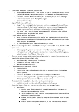 20
 Gallbladder: The normal gallbladder cannot be felt.
o Distended gallbladder feels like a firm, smooth, or globular swelling with distinct borders
just lateral to the edge of the rectus abdominis near the tip of the ninth costal cartilage
o Sometimes it is felt in the hypochondrium, but occasionally may be found in the right
lumbar area or even as low as the right iliac region
o It moves with respiration
 Signs of the liver and gallbladder
o Murphy’s sign: ask the patient to take a deep breath in, and palpate for the gallbladder
in the normal way. At the height of inspiration the breathing stops with a gasp as the
mass of an acutely inflamed gallbladder is palpated which is exquisitely tender
o Courvoisier’s Law: in the presence of jaundice a palpable gallbladder makes gallstone
obstruction of the common bile duct unlikely
 Urinary bladder: Normally not palpable.
o When patient has urinary retention, the bladder feels like a smooth, firm, regular oval-
shaped swelling in the suprapubic region with the dome of the bladder reaching as high
as the umbilicus in severe cases
o Do not confuse with uterine and ovarian pathology in women
 Aorta: Use your fingertips (this is one of the few times you are allowed to do so). Note the width
of the aorta.
o Note any palpable lymph nodes around the aorta. They can only be felt if they are
enlarged and are rounded, firm, often confluent fixed masses in the umbilical region and
epigastrium along the left border of the aorta
 Common femoral vessels: Just below the inguinal ligament at the midpoint between the anterior
superior iliac spine and the symphysis pubis
o Note the strength and character of the pulsation
o Compare the right side to the left side
o Note any inguinal lymph nodes
 Confusing Findings in Abdominal Palpation
o Stool filled colon
o Sigmoid colon: firm tubular structure, 12cm long, in the left iliac fossa, parallel to the
inguinal ligament
o Caecum: in the right iliac fossa, soft, rounded swelling, indistinct borders
o Transverse colon: palpable in the epigastrium, softer and larger than pelvic colon,
distinct upper and lower borders and convex anterior surface
 Rectus abdominis muscle belly, between the tendinous intersections
o See if this contracts when the patient flexes the abdominal muscles
 Abdominal Masses: Make sure it is not a normal structure or an enlarged organ.
o Note the site
 Anterior to the abdominal wall: the mass will be appreciated even when the
patient flexes their abdominal muscles
 Within the abdominal cavity: the mass will not be appreciated when the patient
flexes their abdominal muscles
 Can you feel the superior edge of the mass, or does it disappear above the costal
margin?
 Can you feel the inferior edge of the mass, or does it disappear into the pelvis?
 