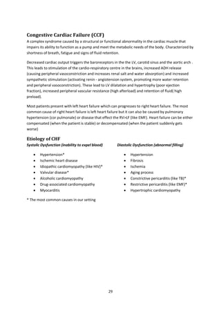 29
Congestive Cardiac Failure (CCF)
A complex syndrome caused by a structural or functional abnormality in the cardiac muscle that
impairs its ability to function as a pump and meet the metabolic needs of the body. Characterized by
shortness of breath, fatigue and signs of fluid retention.
Decreased cardiac output triggers the baroreceptors in the the LV, carotid sinus and the aortic arch .
This leads to stimulation of the cardio-respiratory centre in the brains, increased ADH release
(causing peripheral vasoconstriction and increases renal salt and water absorption) and increased
sympathetic stimulation (activating renin - angiotension system, promoting more water retention
and peripheral vasoconstriction). These lead to LV dilatation and hypertrophy (poor ejection
fraction), increased peripheral vascular resistance (high afterload) and retention of fluid( high
preload).
Most patients present with left heart failure which can progresses to right heart failure. The most
common cause of right heart failure is left heart failure but it can also be caused by pulmonary
hypertension (cor pulmonale) or disease that effect the RV>LF (like EMF). Heart failure can be either
compensated (when the patient is stable) or decompensated (when the patient suddenly gets
worse)
Etiology of CHF
Systolic Dysfunction (inability to expel blood)
 Hypertension*
 Ischemic heart disease
 Idiopathic cardiomyopathy (like HIV)*
 Valvular disease*
 Alcoholic cardiomyopathy
 Drug-associated cardiomyopathy
 Myocarditis
* The most common causes in our setting
Diastolic Dysfunction (abnormal filling)
 Hypertension
 Fibrosis
 Ischemia
 Aging process
 Constrictive pericarditis (like TB)*
 Restrictive pericarditis (like EMF)*
 Hypertrophic cardiomyopathy
 