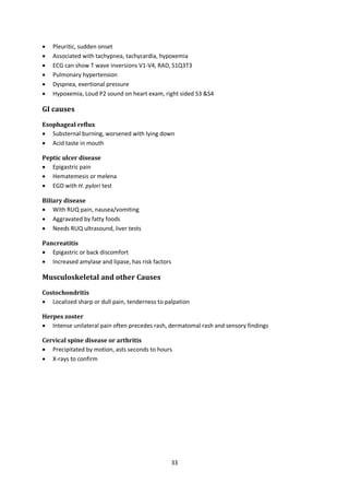 33
 Pleuritic, sudden onset
 Associated with tachypnea, tachycardia, hypoxemia
 ECG can show T wave inversions V1-V4, RAD, S1Q3T3
 Pulmonary hypertension
 Dyspnea, exertional pressure
 Hypoxemia, Loud P2 sound on heart exam, right sided S3 &S4
GI causes
Esophageal reflux
 Substernal burning, worsened with lying down
 Acid taste in mouth
Peptic ulcer disease
 Epigastric pain
 Hematemesis or melena
 EGD with H. pylori test
Biliary disease
 With RUQ pain, nausea/vomiting
 Aggravated by fatty foods
 Needs RUQ ultrasound, liver tests
Pancreatitis
 Epigastric or back discomfort
 Increased amylase and lipase, has risk factors
Musculoskeletal and other Causes
Costochondritis
 Localized sharp or dull pain, tenderness to palpation
Herpes zoster
 Intense unilateral pain often precedes rash, dermatomal rash and sensory findings
Cervical spine disease or arthritis
 Precipitated by motion, asts seconds to hours
 X-rays to confirm
 