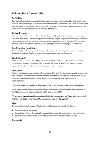 34
Ischemic Heart Disease (IHD)
Definition
Due to insufficient oxygen supply to the heart. When the oxygen demands of the heart are greater
than the amount of oxygen that can be delivered to the heart, ischemia occurs. This is usually caused
by a narrowing of the coronary artery either due to plaque accumulation or vasoconstriction. If left
untreated it can lead to an infarct (i.e. necrotic, dead tissue).
Pathophysiology
Most commonly IHD is due to atherosclerotic plaque build-up. Over time this causes narrowing of
the coronary arteries. This narrowing prevents adequate oxygen supply from reaching the heart and
ischemia occurs. This narrowing can either completely occlude an artery causing a STEMI or it can
partially occlude one or many arteries usually leading to either unstable angina or an NSTEMI.
Predisposing conditions
Diabetes, HTN, and smoking are all risk factors for atherosclerotic plaque formation, which puts
someone at increased risk for ischemic heart disease and a myocardial infarction.
Epidemiology
IHD is much less common in East Africa than it is in the US and Europe. This is likely because the
population of East Africa is younger (due to shorter life spans) as well as less diabetes mellitus,
hypercholesterolemia and number of cigarettes smoked by smokers.
Symptoms
Patients usually present complaining of chest pain and/or SOB. The chest pain is usually a squeezing
pain that often radiates to arms or neck. It can be worsened by exercise and improves with rest or
nitroglycerin. Other symptoms include: diaphoresis, nausea, vomiting, palpitations, or
lightheadedness.
*Anytime a patient has SOB or chest pain, IHD or an MI need to be on the differential*
Many times patients, especially women, present with atypical symptoms when they are having an
MI. Abdominal pain is a common complaint for women having MIs.
*If a woman over 40yrs old comes in with risk factors for ischemic heart disease, include
that on your differential even if her symptoms may not be typical*
Signs
On physical exam, look for signs of ischemia, heart failure, or atherosclerotic disease
 Signs of ischemia: S4, new MR
 Signs of heart failure: elevated JVP, crackles in lung bases, S3, hypotension, cool extremities
 Signs of atherosclerotic disease: carotid or femoral bruits, decreased distal pulses
Diagnosis
 