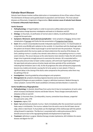 36
Valvular Heart Disease
Valvular heart disease involves outflow obstruction or incompetence of one of four valves of heart.
The distribution of disease varies greatly based on population and risk factors. The most valvular
diseases are Rheumatic, Congenital or Degenerative. Most common cause of valvular heart disease
in Tanzania is Rheumatic heart disease.
Aortic Stenosis
 Pathophysiology: LV hypertrophies in order to overcome outflow obstruction but this
compensatory change becomes maladaptive and leads to LV dilatation and CCF
 Etiology: 1) rheumatic, 2) calcification of normal valve in elderly, 3) calcification/fibrosis of
congenital bicuspid valve
 Symptoms: Mnemonic- Aortic Stenosis Complication - Early symptoms of Angina, Serious later
complication of Syncope and finally the late presentation of Congestive heart failure.
 Exam: AS is a harsh crescendo/decrescendo midsystolic (ejection) murmur. It is heard loudest at
in the Aortic area (RUSB) with radiation to the carotids. It is heard best with the diaphragm when
the patient sits forward. When loud enough it can be heard all over the precordium. The phase
during systole which the murmur peaks can help to determine the severity of the disease. An
Early- peaking murmur is usually a less stenotic valve where as a late peaking murmur is a more
severe stenosis. This occurs because as the valve become more stenotic it takes the left ventricle
longer time to generate enough pressure to overcome the stenosis. AS is associated with a
narrow pulse pressure (due to lower cardiac outputs), Left ventricular hypertrophy (shifting of
the apex beat) and pulsus parvus et tardus (weak and slow upstroke of the carotid pulse
indicating flow limitations seen in AS). As the AS progresses the valve will become progressively
become less mobile and stenotic causing the S2 to be quieter or even absent. If there is
significant delay in the closing of the Aortic valve compared to the pulmonary valve there may
be splitting of the S2
 Investigations : Severity graded by echocardiogram and symptoms
 Management: As symptoms develop prognosis becomes worse and presence of
Syncope/CCF/Angina are poor predictors. Surgery is definitive treatment. Medical therapy to
releve symptom. Control HTN. Avoid vasodilators (nitrates) and beta-blockers in severe AS.
Aortic Insufficiency/Regurgitation
 Pathophysiology: In diastole, blood flows from aorta into LV due to incompetence of aortic valve
which increases End Diastolic Volume and Stroke Volume. These changes eventually lead to
dilatation of the LV and CCF.
 Etiology: 1) rheumatic fever, 2) endocarditis, trauma, connective tissue disease, congenital
bicuspid aortic valve, HTN
 Symptoms: angina / CCF
 Exam: High pitched early diastolic murmur. Starts immediately after the second heart sound and
fades away in mid diastole. The murmur radiates from the aortic area to the left lower sternal
edge, where is best heard. To Auscultate use the diaphragm of the stethoscope with the patient
sitting forward in expiration. The Murmur is associated with a wide pulse pressure (fall in
diastole pressure due to the regurgitating blood) and displacement of apex beat.
 Treatment: definitive is surgical. Medical therapy includes hydralazine, ACE inhibitors for severe
disease and digoxin for CCF.
 