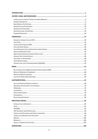 3
INTRODUCTION ...............................................................................................................................................1
HISTORY, EXAM, AND PROCEDURES ................................................................................................................5
INTRODUCTION TO HISTORY TAKING IN INTERNAL MEDICINE........................................................................................6
GENERAL EXAMINATION .....................................................................................................................................9
BASIC NERVOUS SYSTEM EXAM..........................................................................................................................11
CARDIOVASCULAR SYSTEM EXAM........................................................................................................................14
RESPIRATORY SYSTEM EXAM..............................................................................................................................17
GASTROINTESTINAL SYSTEM EXAM......................................................................................................................19
COMMON PROCEDURES ...................................................................................................................................24
CARDIOLOGY .................................................................................................................................................27
CONGESTIVE CARDIAC FAILURE (CCF)..................................................................................................................29
CHEST PAIN...................................................................................................................................................32
ISCHEMIC HEART DISEASE (IHD) ........................................................................................................................34
VALVULAR HEART DISEASE................................................................................................................................36
ACUTE RHEUMATIC FEVER AND RHEUMATIC HEART DISEASE .....................................................................................38
INFECTIVE ENDOCARDITIS (IE)............................................................................................................................41
ARRHYTHMIAS (EMPHASIS ON ATRIAL FIBRILLATION) ...............................................................................................43
INTRODUCTION TO HYPERTENSION ......................................................................................................................46
TREATMENT OF HYPERTENSION ..........................................................................................................................48
SHOCK & HYPOTENSION...................................................................................................................................50
INTRODUCTION TO ELECTROCARDIOGRAMS (ECG/EKG) ..........................................................................................53
RENAL............................................................................................................................................................55
ACUTE KIDNEY INJURY (AKI) AND CHRONIC KIDNEY DISEASE (CKD)............................................................................57
NEPHRITIC & NEPHROTIC SYNDROMES.................................................................................................................60
HEMATURIA & SCHISTOSOMIASIS .......................................................................................................................62
ELECTROLYTE & ACID-BASE DISORDERS................................................................................................................64
GASTROINTESTINAL.......................................................................................................................................67
ACUTE AND CHRONIC DIARRHEA IN ADULTS ..........................................................................................................69
ABDOMINAL PAIN AND PEPTIC ULCER DISEASE.......................................................................................................72
GI BLEEDING .................................................................................................................................................74
LIVER DISEASE................................................................................................................................................76
PORTAL HYPERTENSION....................................................................................................................................79
SPLENOMEGALY..............................................................................................................................................81
NUTRITIONAL DEFICIENCIES ...............................................................................................................................83
INFECTIOUS DISEASE......................................................................................................................................85
INTRODUCTION TO ANTIBIOTICS..........................................................................................................................87
FEVER ..........................................................................................................................................................91
HIV/AIDS....................................................................................................................................................92
HIV TREATMENT AND OI PROPHYLAXIS................................................................................................................94
TUBERCULOSIS (PULMONARY AND EXTRA-PULMONARY)...........................................................................................96
TUBERCULOSIS DIAGNOSIS AND TREATMENT..........................................................................................................99
MALARIA....................................................................................................................................................102
MENINGITIS ................................................................................................................................................105
SEXUALLY TRANSMITTED INFECTIONS .................................................................................................................107
RESPIRATORY...............................................................................................................................................109
 