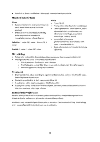 42
 Urinalysis to detect renal failure ( Microscopic heamaturia and proteniuria)
Modified Duke Criteria
Major
 Sustained bacteremia by organism known to
cause endocarditis (at least 2 cultures
positive)
 Endocardial involvement documented by
either vegetation or new valvular
regurgitation seen on echocardiogram
Definitive: 2 major OR 1 major + 3 minor OR 5
minor
Possible: 1 major +1 minor OR 3 minor
Minor
 Fever >38.0 C
 Predisposition (like rheumatic heart disease)
 Embolic phenomena (arterial emboli, septic
pulmonary infarct, mycotic aneurysm,
intracranial hemorrhage, conjunctival
hemorrhage, laneway lesion)
 Immunologic phenomena
(glomerulonephritis, Osler’s nodes, Roth
spots, + rheumatoid factor
 Blood cultures that don’t meet criteria (only
1 positive)
Microbiology
 Native valve endocarditis, Strep viridans, Staph aureus and Enterococcus most common
 The organisms that cause endocarditis are different in:
o IV drug abusers – Staph aureus most common
o Prosthetic valve endocarditis - Staph epidermidis most common <6mo after surgery
o Immunosuppression – fungi more common
Treatment
 Empiric antibiotics, adjust according to organism and sensitivities, continue for at least 6 weeks
after last positive blood culture
 Start with penicillin 1.2g IV 4hrly + gentamicin 60mg BD
 If acute onset add in staph Aureus cover (like Flucloxacillin)
 Surgery may (rarely) be necessary if refractory CCF, persistent/refractory bacteremia, invasive
infection, prosthetic valve, fugal infection
Endocarditis Prophylaxis:
Patients with h/o rheumatic heart disease, previous endocarditis, unrepaired congenital heart
disease and valve replacement when undergoing dental procedures.
Antibiotics used:amoxicillin 3g PO 60 min prior to procedure OR Clindamycin 600mg if PCN allergy
or > 1 course of penicillin in the last mont use of antibiotics.
 
