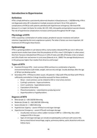 46
Introduction to Hypertension
Definition
HTN is simply defined as a persistently abnormal elevation in blood pressure, < 140/90mmHg. HTN is
not diagnosed unless BP is elevated on multiple occasions (at least 2-3) or if the patient is
complications of HTN (as with patients admitted with hypertensive emergency). We treat HTN
because it is a major risk factor for stroke, MI, CCF, CKD, retinopathy and peripheral vascular disease.
The risk of hypertensive complications increases continuously throughout the BP range.
Physiology of HTN
HTN is caused by a combination of cardiac output, peripheral vascular resistance and sodium
retention (regulated by the renin-angiotensin system). The latter 2 factors are more important. All
treatment of HTN targets these factors.
Epidemiology
HTN is a growing problem in sub-Saharan Africa. Early studies indicated HTN was rare in Africa but
several recent studies have shown that the prevalence of HTN is now 5-15% (higher in urban areas).
One from Tanzania indicated that HTN occurs in 22% of males and 18% of females in Dar es Salaam
and 13% of both men and women in rural areas (Edwards et al., 2000)! The average blood pressure
in this group was higher than studies from America and Europe!
Types of HTN
 Essential (Primary) HTN – most common (95%) and due to a combination of genetic,
environmental factors (salt intake, weight, exercise etc) and age. Usually develops after the age
of 30 but can develop earlier.
 Secondary HTN – HTN due to other causes. All patients < 30yo with HTN and those with HTN no
sufficiently controlled on 3 drugs should be assessed for these conditions.
o Renal – most common; can be related to CKD or renal artery stenosis
o Cushing’s syndrome – hypercortisolemia
o Conn’s syndrome - hyperaldosteronemia
o Coarctation of the Aorta
o Pheochromocytoma – catecholamine producing tumor
o Hyperthyroidism or hypothyroidism.
Degrees of HTN
 Mild (Grade 1) = 140-160/90-99mmHg
 Moderate (Grade 2) = 160-180/100-109mmHg
 Severe (Grade 3) = > 180/110mmHg
 Hypertensive Urgency – severe HTN but no end organ damage
 Hypertensive Emergency – severe HTN with end organ damage
o Usually does not occur unless sudden increase in DBP to < 130mmHg. Was called
malignant HTN in the past.
o Signs of end organ damage can include encephalopathy (confusion with severe HA),
blurry vision/retinal hemorrhage, angina, pulmonary edema, aortic dissection and acute
kidney injury
 