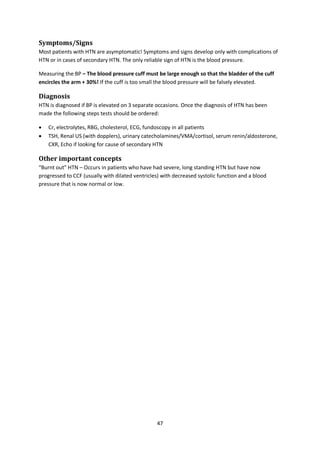 47
Symptoms/Signs
Most patients with HTN are asymptomatic! Symptoms and signs develop only with complications of
HTN or in cases of secondary HTN. The only reliable sign of HTN is the blood pressure.
Measuring the BP – The blood pressure cuff must be large enough so that the bladder of the cuff
encircles the arm + 30%! If the cuff is too small the blood pressure will be falsely elevated.
Diagnosis
HTN is diagnosed if BP is elevated on 3 separate occasions. Once the diagnosis of HTN has been
made the following steps tests should be ordered:
 Cr, electrolytes, RBG, cholesterol, ECG, fundoscopy in all patients
 TSH, Renal US (with dopplers), urinary catecholamines/VMA/cortisol, serum renin/aldosterone,
CXR, Echo if looking for cause of secondary HTN
Other important concepts
“Burnt out” HTN – Occurs in patients who have had severe, long standing HTN but have now
progressed to CCF (usually with dilated ventricles) with decreased systolic function and a blood
pressure that is now normal or low.
 
