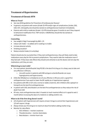 48
Treatment of Hypertension
Treatment of Chronic HTN
When to Treat?
 See new WHO guidelines for Prevention of Cardiovascular Disease!
 In general, any patient with severe (Grade 3) HTN and/or signs of complications (stroke, CKD,
CAD, CCF, retinopathy etc) should be started on antihypertensive treatment immediately
 Patients with mild to moderate (Grade 1-2) HTN should be given 3 months to see if they respond
to behavioral modification first. If BP remains >140/90 they should then be started on
antihypertensives.
Counseling
 lose weight (>5kg) if overweight by BMI > 25
 reduce salt intake – no added salt in cooking or at table
 increase physical activity
 Smoking cessation!
 Reduce alcohol intake (<3 units/day)
Patient should also be counseled that, if they start antihypertensives, they will likely need to take
medications every day for life to prevent complications. They need to take the medication even if
they feel well. If they have side effects they should come directly to see the doctor and not stop the
medications until they are seen.
Which drug to start with?
 For most patient, bendrofluazide 5mg PO OD is the best first drug as it is cheap, easy to take and
very effective in Africans.
o Use with caution in patients with DM and gout as bendrofluazide can cause
hyperglycemia and hyperuricemia.
 CCBs (like Nifedipine or amlodipine) are all very effective in Africans and is a good first
antihypertensive if you want to lower the BP rapidly (as in hypertensive urgency)
 For patients with DM or CCF and a normal or stable creatinine, ACE inhibitors (like captopril or
lisinopril) are the best first antihypertensive.
 In patient with CAD, beta blockers are the best first antihypertensive as they reduce the risk of
death from CAD
 Of note, most antihypertensives take 2-4 weeks to reach maximal effect so it is good to wait 1
month before increasing the dose of a medicine or adding another one.
What to do if the first drug doesn’t work?
 2/3 of patient with hypertension will require at least 2 drugs to control their hypertension and
1/3 will require 3 drugs
 Always titrate your first drug to its maximum dose first before adding another drug.
 Monitor for side effects
o ACE inhibitors – monitor creatinine
o Thiazide diuretics – monitor electrolytes
o Beta blockers – monitor heart rate
 