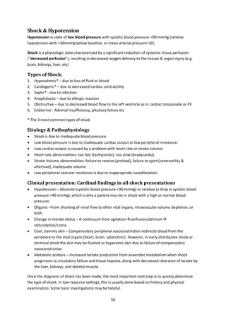 50
Shock & Hypotension
Hypotension is state of low blood pressure with systolic blood pressure <90 mmHg (relative
hypotension with >30mmHg below baseline, or mean arterial pressure <65.
Shock is a physiologic state characterized by a significant reduction of systemic tissue perfusion
(“decreased perfusion”), resulting in decreased oxygen delivery to the tissues & organ injury (e.g.
brain, kidneys, liver, etc)
Types of Shock:
1. Hypovolemic* – due to loss of fluid or blood
2. Cardiogenic* – due to decreased cardiac contractility
3. Septic* - due to infection
4. Anaphylactic – due to allergic reaction
5. Obstructive – due to decreased blood flow to the left ventricle as in cardiac tamponade or PE
6. Endocrine - Adrenal Insufficiency, pituitary failure etc
* The 3 most common types of shock
Etiology & Pathophysiology
 Shock is due to inadequate blood pressure.
 Low blood pressure is due to inadequate cardiac output or low peripheral resistance.
 Low cardiac output is caused by a problem with heart rate or stroke volume
 Heart rate abnormalities: too fast (tachycardia), too slow (bradycardia).
 Stroke Volume abnormalities: failure to receive (preload), failure to eject (contractility &
afterload), inadequate volume
 Low peripheral vascular resistance is due to inappropriate vasodilatation.
Clinical presentation: Cardinal findings in all shock presentations
 Hypotension – Absolute (systolic blood pressure <90 mmHg) or relative (a drop in systolic blood
pressure >40 mmHg), which is why a patient may be in shock with a high or normal blood
pressure.
 Oliguria –From shunting of renal flow to other vital organs, intravascular volume depletion, or
both.
 Change in mental status – A continuum from agitationconfusion/delirium
obtundation/coma.
 Cool, clammy skin – Compensatory peripheral vasoconstriction redirects blood from the
periphery to the vital organs (heart, brain, splanchnic). However, in early distributive shock or
terminal shock the skin may be flushed or hyperemic skin due to failure of compensatory
vasoconstriction
 Metabolic acidosis – Increased lactate production from anaerobic metabolism when shock
progresses to circulatory failure and tissue hypoxia, along with decreased clearance of lactate by
the liver, kidneys, and skeletal muscle.
Once the diagnosis of shock has been made, the most important next step is to quickly determine
the type of shock. In low-resource settings, this is usually done based on history and physical
examination. Some basic investigations may be helpful.
 