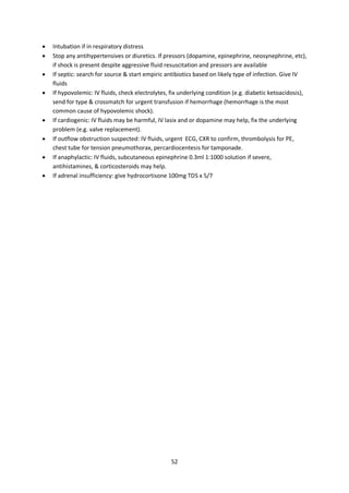 52
 Intubation if in respiratory distress
 Stop any antihypertensives or diuretics. If pressors (dopamine, epinephrine, neosynephrine, etc),
if shock is present despite aggressive fluid resuscitation and pressors are available
 If septic: search for source & start empiric antibiotics based on likely type of infection. Give IV
fluids
 If hypovolemic: IV fluids, check electrolytes, fix underlying condition (e.g. diabetic ketoacidosis),
send for type & crossmatch for urgent transfusion if hemorrhage (hemorrhage is the most
common cause of hypovolemic shock).
 If cardiogenic: IV fluids may be harmful, IV lasix and or dopamine may help, fix the underlying
problem (e.g. valve replacement).
 If outflow obstruction suspected: IV fluids, urgent ECG, CXR to confirm, thrombolysis for PE,
chest tube for tension pneumothorax, percardiocentesis for tamponade.
 If anaphylactic: IV fluids, subcutaneous epinephrine 0.3ml 1:1000 solution if severe,
antihistamines, & corticosteroids may help.
 If adrenal insufficiency: give hydrocortisone 100mg TDS x 5/7
 