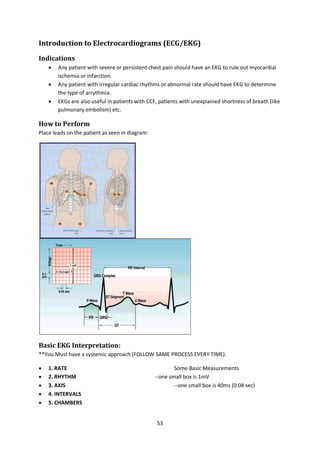 53
Introduction to Electrocardiograms (ECG/EKG)
Indications
 Any patient with severe or persistent chest pain should have an EKG to rule out myocardial
ischemia or infarction.
 Any patient with irregular cardiac rhythms or abnormal rate should have EKG to determine
the type of arrythmia.
 EKGs are also useful in patients with CCF, patients with unexplained shortness of breath (like
pulmonary embolism) etc.
How to Perform
Place leads on the patient as seen in diagram:
Basic EKG Interpretation:
**You Must have a systemic approach (FOLLOW SAME PROCESS EVERY TIME).
 1. RATE Some Basic Measurements
 2. RHYTHM --one small box is 1mV
 3. AXIS --one small box is 40ms (0.04 sec)
 4. INTERVALS
 5. CHAMBERS
 