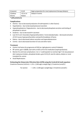 59
4 (severe) 15-29 Begin preparation for renal replacement therapy (dialysis)
5 (kidney
failure)
<15 or on
dialysis
Dialysis if uremic
* with proteinuria
Complications
 Anemia – due to decreased production of erythropoietin (+ other factors)
 Hyperkalemia – due to decreased potassium excretion
 Hyperphosphatemia / Hypocalcemia – due to decreased phosphate excretion and binding of
phosphate to calcium
 Acidemia – due to decreased H+ excretion
 Low Vit D 1,25 / Secondary Hyperparathyroidism / renal osteodystrophy – decreased activation
of Vit D causes hyperparathyroidism and painful breakdown of bones
 Edema – due to decreased sodium excretion and hyperaldosteronism
 Uremia - due to decreased excretion of urea and other toxins
Treatment
 Control risk factors for progression of CKD (ex: tight glycemic control if diabetic)
 BP control, goal <130/80, start with an ACEI as first line medication (nephroprotective)
 Monitor for and treat complications: iron +/- erythropoietin to maintain hgb 7-10, low potassium
diet / potassium binders, phosphate binders, give Vit D1,25, lasix for edema, dialysis or renal
transplant for uremia
 Avoid Nephrotoxins
Estimating the Glomerular Filtration Rate (GFR) using the Cockroft & Gault equation:
Creatinine Clearance (ml/min) = 1.23 x ( (140-age) x weight (kg) ) / Creatinine (umol/l) )
For women = 1.04 x ( (140-age) x weight (kg) ) / Creatinine (umol/l) )
 