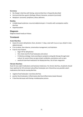 71
Secretory
 No change in diarrhea with fasting, nocturnal diarrhea is frequently described
 Hormonal diarrhea: gastrin (Zollinger-Ellison), thyroxine, serotonin (carcinoid)
 Neoplasm: carcinoma, lymphoma, villous adenoma.
Motility
 Irritable bowel syndrome: recurrent abdominal pain > 3 months with constipation and/or
diarrhea
 Hyperthyroidism
Diagnosis
Diagnosis based mostly on history
Treatment
Acute Diarrhea
 Assess for severe dehydration, fever, duration < 5 days, stool with mucus or pus, blood in stool,
abdominal pain
 If no to above: then observe, conservative management, oral hydration
 If yes to any of above:
o begin IVF for dehydration
o then check stool for fecal leukocytes and culture
o if infectious etiology: treat according to symptoms and guide therapy through stool
culture, for severe illness can give empiric antibiotics, quinolones such as cipro
o avoid anti-diarrheal medication for bloody diarrhea, risk of toxic megacolon
Chronic Diarrhea
Asses for any culprit medications and lactulose intolerance. For chronic diarrhea, all patients should
have rapid test for HIV and stool culture/fecal leukocytes sent. Discontinue any possible culprit
medications that may be causing diarrhea.
 negative fecal leukocytes->secretory diarrhea
 positive fecal leukocytes->inflammatory diarrhea (inflammatory bowel disease)
 if diarrhea decreases with fasting->malabsorptive process
 