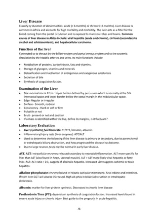 76
Liver Disease
Classify by duration of abnormalities: acute (< 6 months) or chronic (>6 months). Liver disease is
common in Africa and accounts for high mortality and morbidity. The liver acts as a filter for the
blood coming from the portal circulation and is exposed to many microbes and toxins. Common
causes of liver disease in Africa include: viral hepatitis (acute and chronic), cirrhosis (secondary to
alcohol and schistosomiasis), and hepatocellular carcinoma.
Function of the liver
Connected to to the gut by the billary system and portal venous system and to the systemic
circulation by the hepatic arteries and veins. Its main functions include
 Metabolism of proteins, carbohydrate, fats and vitamins.
 Storage of glycogen, vitamins and minerals
 Detoxification and inactivation of endogenous and exogenous substances
 Secretion of bile
 Synthesis of coagulation factors.
Examination of the Liver
 Size -normal size is 12cm. Upper border defined by percussion which is normally at the 5th
Intercostal space and lower border below the costal margin in the midclavicular space.
 Edge -Regular or irregular
 Surface - Smooth, nodular
 Consistency - Hard or soft or firm
 Pulsatile or not
 Bruit - present or not and position
 If a mass is identified within the live, define its margins , is it fluctuant?
Laboratory Evaluation
 Liver (synthetic) function tests: PT/PTT, bilirubin, albumin
 Inflammatory/injury tests (liver enzymes): AST/ALT
 Used to determine the following if the liver disease is primary or secondary, due to parenchymal
or extrahepatic biliary obstruction, and how progressed the disease has become.
 Due to large reserve, tests may be normal in early liver disease.
AST, ALT: intracellular enzymes released secondary to necrosis/inflammation. ALT more specific for
liver than AST (also found in heart, skeletal muscle). ALT > AST more likely viral hepatitis or fatty
liver. AST: ALT ratio > 2:1, suggets of alcoholic hepatitis. Increased LDH suggests ischemic or toxic
hepatitis.
Alkaline phosphatase: enzyme bound in hepatic canicular membrane. Also inbone and intestines.
If from liver GGT will also be increased. High alk phos in biliary obstruction or intrahepatic
cholestasis.
Albumin: marker for liver protein synthesis. Decreases in chronic liver disease
Prothrobmin Time (PT): depends on synthesis of coagulation factors. Increased levels found in
severe acute injury or chronic injury. Best guide to the prognosis in acute hepatitis.
 