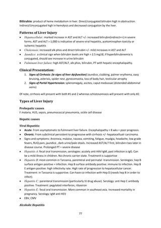 77
Bilirubin: product of heme metabolism in liver. Direct/conjugated bilirubin high in obstruction.
Indirect/Unconjugated high in hemolysis and decreased conjugation by the liver.
Patterns of Liver Injury
 Hepatocellular: marked increase in AST and ALT +/- increased bilirubin(indirect++) in severe
forms. AST and ALT > 1,000 is indicative of severe viral hepatitis, acetominophen toxicity or
ischemic hepatitis
 Cholestasis: increased alk phos and direct bilirubin +/- mild increases in AST and ALT
 Jaundice: a clinical sign when bilirubin levels are high > 2.5 mg/dl, if hyperbilirubinemia is
conjugated, should see increase in urine bilirubin
 Fulminant liver failure: high AST/ALT, alk phos, bilirubin, PT with hepatic encephalopathy.
Clinical Presentation:
1. Signs of Cirrhosis: (ie signs of liver dysfunction) Jaundice, clubbing, palmer erythema, easy
bruising, asterixis, spider nevi, gynecomastia, loss of body hair, testicular atrophy
2. Signs of Portal Hypertension: splenomegaly, ascites, caput medussae (distended abdominal
veins)
Of note, cirrhosis will present with both #1 and 2 whereas schistosomiasis will present with only #2.
Types of Liver Injury
Prehepatic causes
F.malaria, HUS, sepsis, pneumococcal pneumonia, sickle cell disease
Hepatic causes
Viral Hepatitis:
 Acute: From asymptomatic to fulminant liver failure. Encephalopathy < 8 wks = poor prognosis.
 Chronic: From subclinical persistent to progressive with cirrhosis +/- hepatocellualr carcinoma.
 Signs and symptoms: Anorexia, malaise, nausea, vomiting, fatigue, myalgia, headache, low grade
fevers, RUQ pain, jaundice , dark urine/pale stools. Increased AST/ALT first, bilirubin rises later in
disease course. Prolonged PT = severe disease
 Hepatitis A: fecal oral transmission, serologies: acutely anti HAV IgM, past infection is IgG. Can
be a mild illness in children. No chronic carrier state. Treatment is supportive
 Hepatitis B: most common in Tanzania, parenteral and perinatal -transmission. Serologies: hep B
surface antigen positive = infection. Hep B surface antibody positive: immune to infection. Hep B
E antigen positive: high infectivity rate. High rate of progression to hepatocellular cancer.
Treatment: in Tanzania is supportive. Can have co-infection with Hep D (needs hep B in order to
infect).
 Hepatitis C: parenteral transmission (particularly IV drug abuse). Serology: anti Hep C antibody
positive. Treatment: pegylated interferon, ribaviron
 Hepatitis E: fecal oral transmission. More common in southeast asia. Increased mortality in
pregnancy. Serology: IgM anti HEV
 EBV, CMV
Alcoholic Hepatitis
 