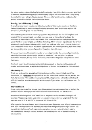 7
the allergy section, ask specifically what kind of reaction they had. If they don’t remember what kind
of medicine they had an allergy to, you can always try to figure out what medication it is by asking
them why they were taking it. You can also ask if it was a pill or an intravenous medication. For
women remember to include the last menstrual period.
Family/Social History (FSHx)
A complete social history includes marital status, number of children, the location of their home
(region/village), type of home, number of children, occupation, level of education, alcohol use,
tobacco use, illicit drug use, and sexual history.
Tobacco history should include how many cigarettes they smoke per day and how long they have
smoked. This is reported in pack years. Pack years are equal to the number of packs per day
multiplied by the number of years they smoked. If the patient smoked one pack per day for ten
years, then they have a ten pack-year history of smoking. If they smoked 5 cigarettes per day for four
years that is equal to ¼ pack x 4 years which equals one pack-year. Also report the type of cigarettes
used. The alcohol history should include the type of alcohol, the amount per sitting, how many times
per week, and the total number of years that the patient drank this much.
The sexual history should include the number of current partners (or the number of partners in the
past month), the total number of past partners in the patient’s life, any history of sexually
transmitted infections, the age at first intercourse, and whether the patient uses protection when
having sex.
The family history should include any inheritable diseases such as diabetes mellitus, sickle cell
disease, and heart disease, as well as anything related to diseases that look like the chief complaint.
Summary #1
This is one sentence that summarizes the important parts of the history. Include identifying
information, CC, a very brief description of the HPI plus essential details from the ROS, PMSHx, and
FSHx. For example: “This is a 30yo new diagnosis of IDS, who presented with at 2 week history of
difficulty breathing which was associated with chest pain, fever, weight loss, night sweats, and a TB
contact.”
Physical Exam
This is a brief overview of the physical exam. More detailed information about how to perform the
different sections of the physical exam can be found in other lectures, and in Hutchison’s.
Always start with the general exam. At the end of the general exam, report the vital signs. For
example: “Ill appearing middle aged male, who was extremely wasted and lying in bed. The vital
signs are temp of 37.3C, BP 105/70, pulse rate 105, O2 sat of 92%.”
After reporting the general exam, report the systemic exam. Report the most affected organ systems
first. If the patient presents with diarrhea, present GI first, then go on to other organ systems. Do a
complete physical exam of each organ system every time you see a patient, but only report a
detailed exam for the organ systems related to the chief complaint and for abnormal findings in
other systems.
 