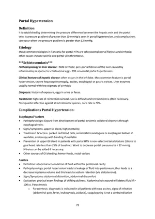 79
Portal Hypertension
Definition
It is established by determining the pressure difference between the hepatic vein and the portal
vein. A pressure gradient of greater than 10 mmHg is seen in portal hypertension, and complications
can occur when the pressure gradient is greater than 12 mmHg.
Etiology
Most common etiologies in Tanzania for portal HTN are schistosomal portal fibrosis and cirrhosis:
other causes include splenic and portal vein thrombosis.
***Schistosomiasis***
Pathophysiology in liver disease: NON cirrhotic, peri-portal fibrosis of the liver caused by
inflammatory response to schistosomal eggs. PRE-sinusoidal portal hypertension.
Clinical features of hepatic disease: often occurs in the left lobe. Most common feature is portal
hypertension, severe hepatosplenomegaly, ascites, esophageal or gastric varices. Liver enzymes
usually normal with few stigmata of cirrhosis
Diagnosis: history of exposure, eggs in urine or feces.
Treatment: high rate of reinfection so total cure is difficult and retreatment is often necessary.
Praziquantel effective against all schistosome species, cure rate is 70%.
Complications Portal Hypertension:
Esophageal Varices
 Pathophysiology: Occurs from development of portal-systemic collateral channels through
esophageal veins
 Signs/symptoms: upper GI bleed, high mortalitiy
 Treatment: IV access, packed red blood cells, somatostatin analogues or esophageal balloon if
available, endoscopy with banding if available
 Prevention of upper GI bleed in patients with portal HTN is non-selective beta blockers (titrate to
goal heart rate less than 25% of baseline). Want to decrease portal pressures to < 12 mmHg.
Nitrates can be added if necessary.
 Other sources of GI bleeding: hemorrhoids, rectal varices
Ascites
 Definition: abnormal accumulation of fluid within the peritoneal cavity.
 Pathophysiology: portal hypertenion leads to leakage of fluid into peritoneum, thus leads to a
decrease in plasma volume and this leads to sodium retention (via aldosterone).
 Signs/Symptoms: abdominal distention, abdominal discomfort
 Evaluation: physical exam findings of shifting dullness. Abdominal ultrasound will detect fluid if >
100 cc. Paracentesis
o Paracentesis: diagnostic is indicated in all patients with new ascites, signs of infection
(abdominal pain, fever, leukocytosis, acidosis), coagulopathy is not a contraindication
 