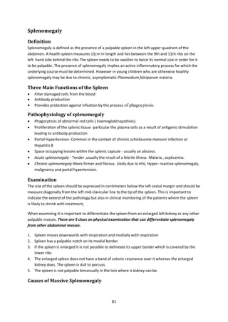 81
Splenomegaly
Definition
Splenomegaly is defined as the presence of a palpable spleen in the left upper quadrant of the
abdomen. A health spleen measures 11cm in length and lies between the 9th and 11th ribs on the
left hand side behind the ribs.The spleen needs to be swollen to twice its normal size in order for it
to be palpable. The presence of splenomegaly implies an active inflammatory process for which the
underlying course must be determined. However in young children who are otherwise healthy
splenomegaly may be due to chronic, asymptomatic Plasmodium falciparum malaria.
Three Main Functions of the Spleen
 Filter damaged cells from the blood
 Antibody production
 Provides protection against infection by the process of phagocytosis.
Pathophysiology of splenomegaly
 Phagocytosis of abnormal red cells ( haemoglobinapathies).
 Proliferation of the splenic tissue -particular the plasma cells as a result of antigenic stimulation
leading to antibody production
 Portal Hypertension- Common in the context of chronic schistosoma mansoni infection or
Hepatitis B
 Space occupying lesions within the splenic capsule - usually an abscess.
 Acute splenomegaly - Tender ,usually the result of a febrile illness -Malaria , septicemia.
 Chronic splenomegaly-More firmer and fibrous. Likely due to HIV, Hyper- reactive splenomegaly,
malignancy and portal hypertension.
Examination
The size of the spleen should be expressed in centimeters below the left costal margin and should be
measure diagonally from the left mid-clavicular line to the tip of the spleen. This is important to
indicate the extend of the pathology but also in clinical monitoring of the patients where the spleen
is likely to shrink with treatment,
When examining it is important to differentiate the spleen from an enlarged left kidney or any other
palpable masses. There are 5 clues on physical examination that can differentiate splenomegaly
from other abdominal masses.
1. Spleen moves downwards with respiration and medially with respiration
2. Spleen has a palpable notch on its medial border
3. If the spleen is enlarged it is not possible to delineate its upper border which is covered by the
lower ribs
4. The enlarged spleen does not have a band of colonic resonance over it whereas the enlarged
kidney does. The spleen is dull to percuss.
5. The spleen is not palpable bimanually in the loin where is kidney can be.
Causes of Massive Splenomegaly
 