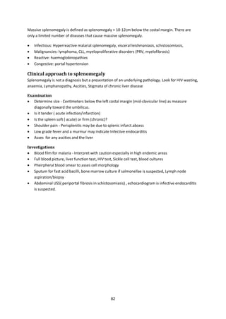 82
Massive splenomegaly is defined as splenomegaly > 10-12cm below the costal margin. There are
only a limited number of diseases that cause massive splenomegaly.
 Infectious: Hyperreactive malarial splenomegaly, visceral leishmaniasis, schistosomiasis,
 Malignancies: lymphoma, CLL, myeloproliferative disorders (PRV, myelofibrosis)
 Reactive: haemoglobinopathies
 Congestive: portal hypertension
Clinical approach to splenomegaly
Splenomegaly is not a diagnosis but a presentation of an underlying pathology. Look for HIV wasting,
anaemia, Lymphanopathy, Ascities, Stigmata of chronic liver disease
Examination
 Determine size - Centimeters below the left costal margin (mid-clavicular line) as measure
diagonally toward the umbilicus.
 Is it tender ( acute infection/infarction)
 Is the spleen soft ( acute) or firm (chronic)?
 Shoulder pain - Perisplenitis may be due to splenic infarct.abcess
 Low grade fever and a murmur may indicate Infective endocarditis
 Asses for any ascities and the liver
Investigations
 Blood film for malaria - Interpret with caution especially in high endemic areas
 Full blood picture, liver function test, HIV test, Sickle cell test, blood cultures
 Pheirpheral blood smear to asses cell morphology
 Sputum for fast acid bacilli, bone marrow culture if salmonellae is suspected, Lymph node
aspiration/biopsy
 Abdominal USS( periportal fibrosis in schistosomiasis) , echocardiogram is infective endocarditis
is suspected.
 