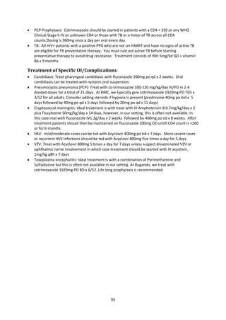 95
 PCP Prophylaxis: Cotrimoxazole should be started in patients with a CD4 < 350 or any WHO
Clinical Stage II-IV or unknown CD4 or those with TB or a histor of TB across all CD4
counts.Dosing is 960mg once a day per oral every day.
 TB: All HIV+ patients with a positive PPD who are not on HAART and have no signs of active TB
are eligible for TB preventative therapy. You must rule out active TB before starting
preventative therapy to avoid drug resistance. Treatment consists of INH 5mg/kd QD + vitamin
B6 x 9 months.
Treatment of Specific OI/Complications
 Candidiasis: Treat pharyngeal candidiasis with fluconazole 200mg po qd x 2 weeks. Oral
candidiasis can be treated with nystatin oral suspension.
 Pneumocystis pneumonia (PCP): Treat with co-trimoxazole 100-120 mg/kg/day IV/PO in 2-4
divided doses for a total of 21 days. At BMC, we typically give cotrimoxazole 1920mg PO TDS x
3/52 for all adults. Consider adding steroids if hypoxia is present (prednisone 40mg po bid x 5
days followed by 40mg po qd x 5 days followed by 20mg po qd x 11 days)
 Cryptococcal meningitis: Ideal treatment is with treat with IV Amphotericin B 0.7mg/kg/day x 2
plus Flucytosine 50mg/kg/day x 14 days, however, in our setting, this is often not available. In
this case reat with fluconazole IV1.2g/day x 2 weeks followed by 400mg po od x 8 weeks. After
treatment patients should then be maintained on fluconazole 200mg OD untill CD4 count is >200
or for 6 months.
 HSV: mild/moderate cases can be txd with Acyclovir 400mg po tid x 7 days. More severe cases
or recurrent HSV infections should be txd with Acyclovir 800mg five times a day for 5 days.
 VZV: Treat with Acyclovir 800mg 5 times a day for 7 days unless suspect disseminated VZV or
ophthalmic nerve involvement in which case treatment should be started with IV acyclovir,
1mg/kg q8h x 7 days
 Toxoplasma encephalitis: Ideal treatment is with a combination of Pyrimethamine and
Sulfadiazine but this is often not available in our setting. At Bugando, we treat with
cotrimoxazole 1920mg PO BD x 6/52. Life long prophylaxis is recommended.
 