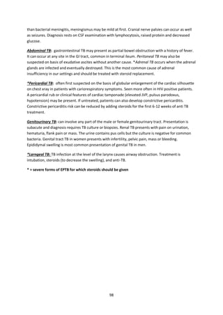 98
than bacterial meningitis, meningismus may be mild at first. Cranial nerve palsies can occur as well
as seizures. Diagnosis rests on CSF examination with lymphocytosis, raised protein and decreased
glucose.
Abdominal TB: gastrointestinal TB may present as partial bowel obstruction with a history of fever.
It can occur at any site in the GI tract, common in terminal ileum. Peritoneal TB may also be
suspected on basis of exudative ascites without another cause. *Adrenal TB occurs when the adrenal
glands are infected and eventually destroyed. This is the most common cause of adrenal
insufficiency in our settings and should be treated with steroid replacement.
*Pericardial TB: often first suspected on the basis of globular enlargement of the cardiac silhouette
on chest xray in patients with cariorespiratory symptoms. Seen more often in HIV positive patients.
A pericardial rub or clinical features of cardiac tamponade (elevated JVP, pulsus parodoxus,
hypotension) may be present. If untreated, patients can also develop constrictive pericarditis.
Constrictive pericarditis risk can be reduced by adding steroids for the first 6-12 weeks of anti TB
treatment.
Genitourinary TB: can involve any part of the male or female genitourinary tract. Presentation is
subacute and diagnosis requires TB culture or biopsies. Renal TB presents with pain on urination,
hematuria, flank pain or mass. The urine contains pus cells but the culture is negative for common
bacteria. Genital tract TB in women presents with infertility, pelvic pain, mass or bleeding.
Epididymal swelling is most common presentation of genital TB in men.
*Larngeal TB: TB infection at the level of the larynx causes airway obstruction. Treatment is
intubation, steroids (to decrease the swelling), and anti-TB.
* = severe forms of EPTB for which steroids should be given
 
