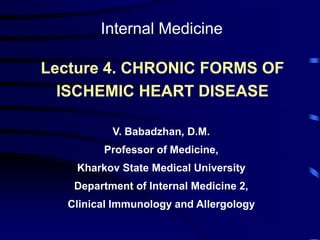 Lecture 4. CHRONIC FORMS OF
ISCHEMIC HEART DISEASE
V. Babadzhan, D.M.
Professor of Medicine,
Kharkov State Medical University
Department of Internal Medicine 2,
Clinical Immunology and Allergology
Internal Medicine
 