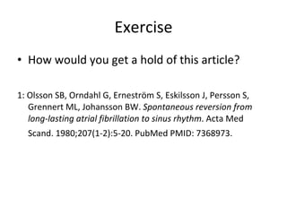 Exercise How would you get a hold of this article?  1: Olsson SB, Orndahl G, Erneström S, Eskilsson J, Persson S, Grennert ML, Johansson BW.  Spontaneous reversion from long-lasting atrial fibrillation to sinus rhythm . Acta Med Scand. 1980;207(1-2):5-20. PubMed PMID: 7368973.   