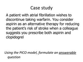 Case study Using the PICO model, formulate an  answerable  question A patient with atrial fibrillation wishes to discontinue taking warfarin. You consider aspirin as an alternative therapy for reducing the patient’s risk of stroke when a colleague suggests you prescribe both aspirin and clopidogrel 