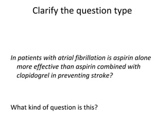 Clarify the question type In patients with atrial fibrillation is aspirin alone more effective than aspirin combined with clopidogrel in preventing stroke? What kind of question is this?  