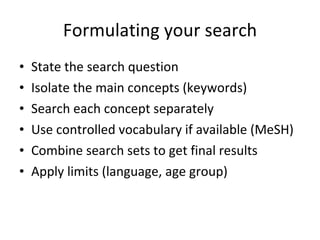 Formulating your search State the search question Isolate the main concepts (keywords) Search each concept separately Use controlled vocabulary if available (MeSH) Combine search sets to get final results Apply limits (language, age group)  