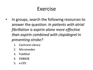 Exercise In groups, search the following resources to answer the question:  In patients with atrial fibrillation is aspirin alone more effective than aspirin combined with clopidogrel in preventing stroke?   Cochrane Library Micromedex PubMed EMBASE e-CPS 