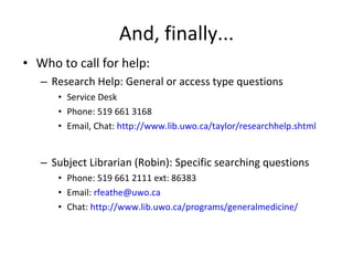 And, finally... Who to call for help: Research Help: General or access type questions Service Desk Phone: 519 661 3168 Email, Chat:  http://www.lib.uwo.ca/taylor/researchhelp.shtml Subject Librarian (Robin): Specific searching questions Phone: 519 661 2111 ext: 86383 Email:  [email_address] Chat:  http://www.lib.uwo.ca/programs/generalmedicine/ 